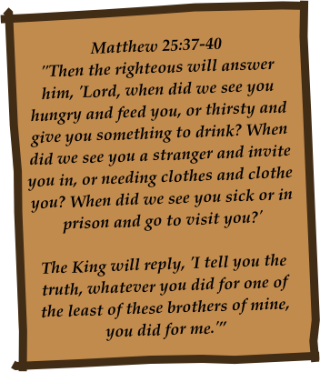 Matthew 25:37-40
"Then the righteous will answer him, 'Lord, when did we see you hungry and feed you, or thirsty and give you something to drink? When did we see you a stranger and invite you in, or needing clothes and clothe you? When did we see you sick or in prison and go to visit you?'

The King will reply, 'I tell you the truth, whatever you did for one of the least of these brothers of mine, you did for me.'”